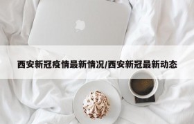 西安新冠疫情最新情况/西安新冠最新动态