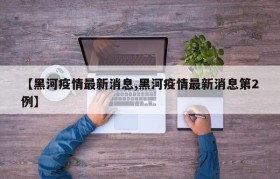 【黑河疫情最新消息,黑河疫情最新消息第2例】