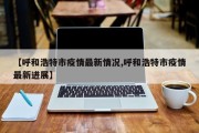 【呼和浩特市疫情最新情况,呼和浩特市疫情最新进展】