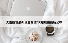 大连疫情最新消息封城/大连疫情最新公布
