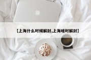 【上海什么时候解封,上海啥时解封】