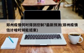 郑州疫情何时得到控制?最新预测(郑州疫情估计啥时候能结束)
