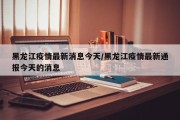 黑龙江疫情最新消息今天/黑龙江疫情最新通报今天的消息