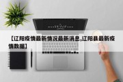 【辽阳疫情最新情况最新消息,辽阳县最新疫情数据】