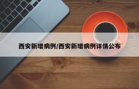 西安新增病例/西安新增病例详情公布
