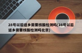 28号以后返乡需要核酸检测吗(28号以后返乡需要核酸检测吗北京)