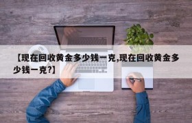 【现在回收黄金多少钱一克,现在回收黄金多少钱一克?】