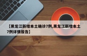【黑龙江新增本土确诊7例,黑龙江新增本土7例详情报告】