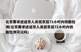 北京要求进返京人员抵京后72小时内核酸检测(北京要求进返京人员抵京后72小时内核酸检测可以吗)