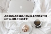上海确诊/上海确诊人数正在上升!尚无特效治疗药,这类人特别注意