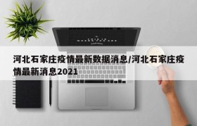 河北石家庄疫情最新数据消息/河北石家庄疫情最新消息2021