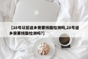 【28号以后返乡需要核酸检测吗,28号返乡需要核酸检测吗?】