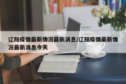 辽阳疫情最新情况最新消息/辽阳疫情最新情况最新消息今天