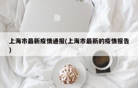 上海市最新疫情通报(上海市最新的疫情报告)