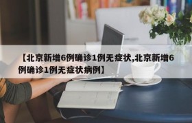 【北京新增6例确诊1例无症状,北京新增6例确诊1例无症状病例】