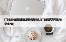 辽阳疫情最新情况最新消息(辽阳新型冠状肺炎疫情)