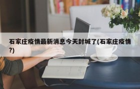 石家庄疫情最新消息今天封城了(石家庄疫情?)