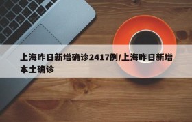 上海昨日新增确诊2417例/上海昨日新增本土确诊