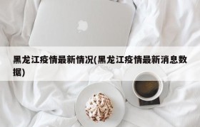 黑龙江疫情最新情况(黑龙江疫情最新消息数据)