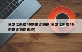 黑龙江新增40例确诊病例(黑龙江新增40例确诊病例轨迹)