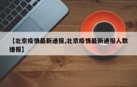 【北京疫情最新通报,北京疫情最新通报人数播报】