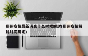 郑州疫情最新消息什么时候解封(郑州疫情解封时间确定)