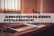【疫情最新消息今天河北石家庄,疫情最新消息今天河北石家庄封城了吗】