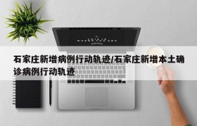 石家庄新增病例行动轨迹/石家庄新增本土确诊病例行动轨迹