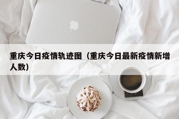 重庆今日疫情轨迹图(重庆今日最新疫情新增人数)