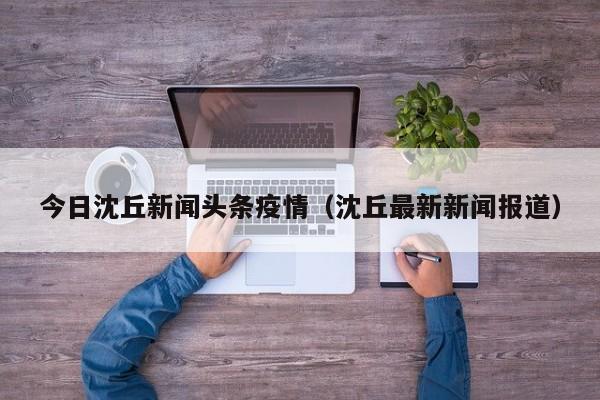 今日沈丘新闻头条疫情(沈丘最新新闻报道)