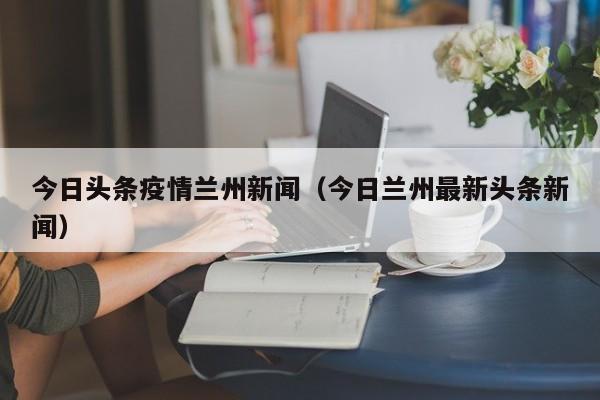 今日头条疫情兰州新闻(今日兰州最新头条新闻)