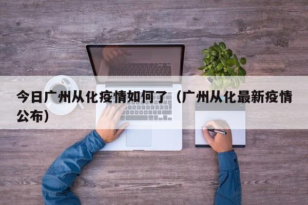 今日广州从化疫情如何了(广州从化最新疫情公布)